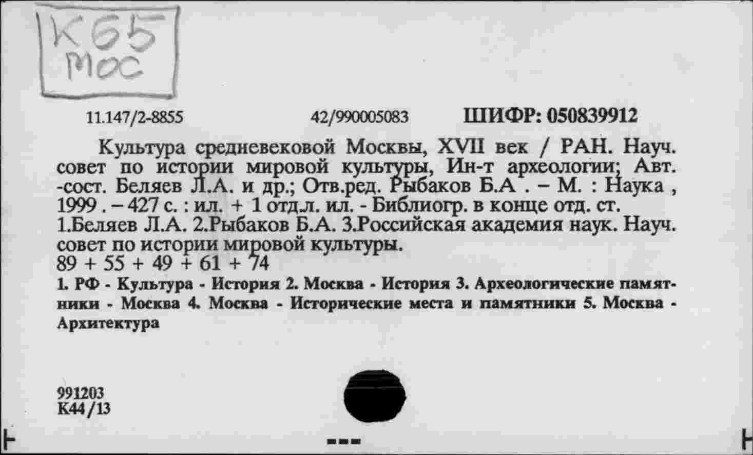 ﻿kWl
Pipe I
11.147/2-8855	42/990005083 ШИФР: 050839912
Культура средневековой Москвы, XVII век / РАН. Науч, совет по истории мировой культуры, Ин-т археологии; Авт. -сост. Беляев Л.А. и др.; Отв.ред. Рыбаков Б.А . - М. : Наука , 1999. - 427 с. : ил. + 1 отдл. ил. - Библиогр. в конце отд. ст. І.Беляев Л.А. 2,Рыбаков Б.А. З.Российская академия наук. Науч, совет по истории мировой культуры.
89 + 55 + 49 + 61 + 74
1. РФ - Культура - История 2. Москва - История 3. Археологические памятники - Москва 4. Москва - Исторические места и памятники 5. Москва -Архитектура
991203
К44/13